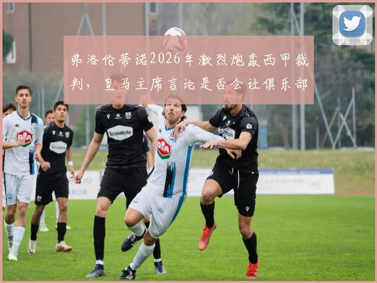 弗洛伦蒂诺2026年激烈炮轰西甲裁判，皇马主席言论是否会让俱乐部遭受追加处罚？
