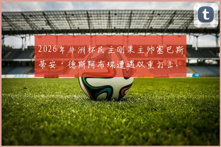 2026年非洲杯民主刚果主帅塞巴斯蒂安·德斯阿布瑞遭遇双重打击，父亲去世令其悲痛不已