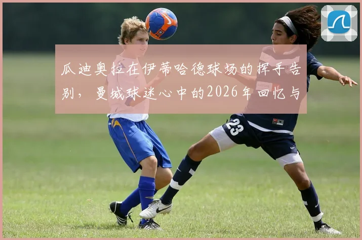 瓜迪奥拉在伊蒂哈德球场的挥手告别，曼城球迷心中的2026年回忆与未来展望
