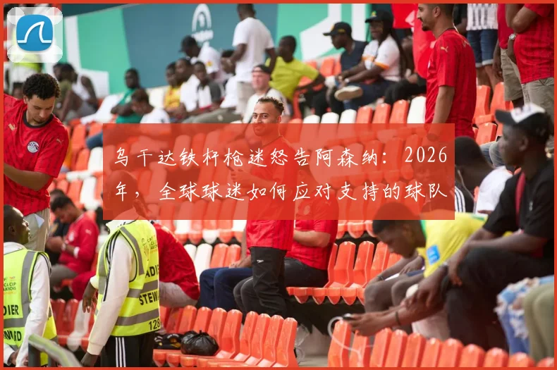 乌干达铁杆枪迷怒告阿森纳：2026年，全球球迷如何应对支持的球队持续低迷？