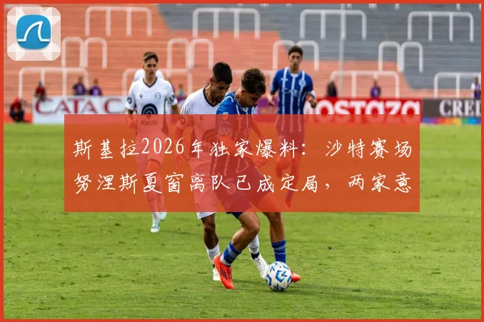 斯基拉2026年独家爆料:沙特赛场努涅斯夏窗离队已成定局,两家意甲俱乐部收到强力推荐