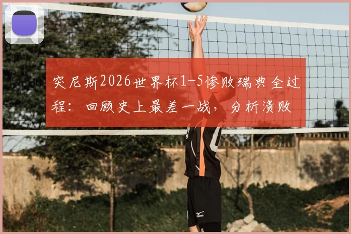 突尼斯2026世界杯1-5惨败瑞典全过程:回顾史上最差一战,分析溃败原因与赛后影响
