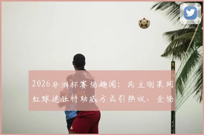 2026非洲杯赛场趣闻：民主刚果网红球迷独特助威方式引热议，全场保持不动加油成焦点