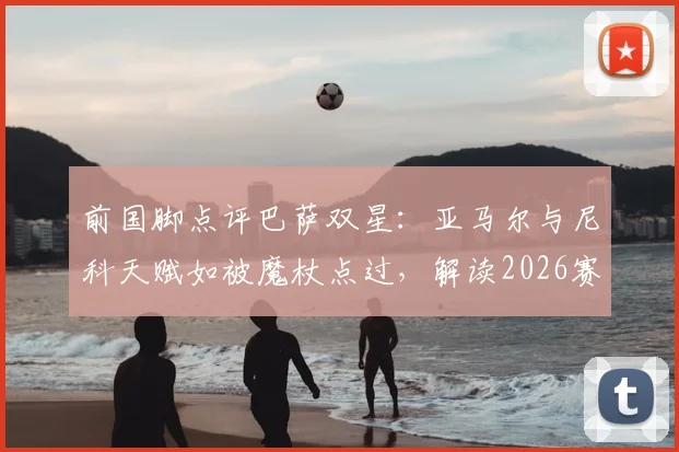 前国脚点评巴萨双星：亚马尔与尼科天赋如被魔杖点过，解读2026赛季休养期对年轻球星伤病恢复与长远发展的关键影响