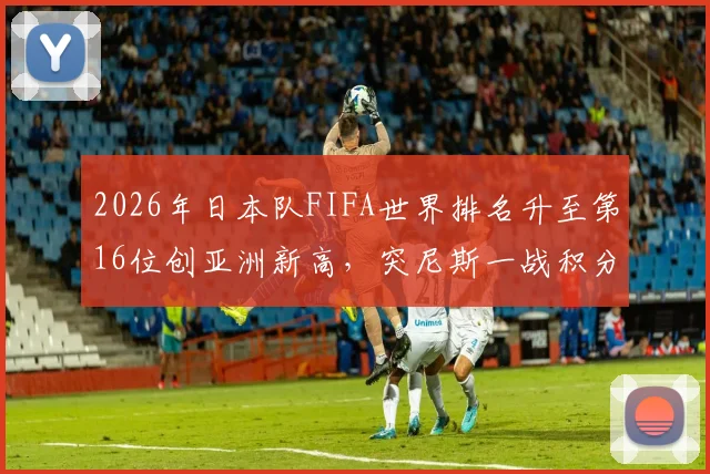 2026年日本队FIFA世界排名升至第16位创亚洲新高，突尼斯一战积分暴跌原因深度分析