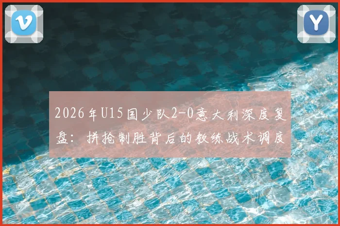 2026年U15国少队2-0意大利深度复盘：拼抢制胜背后的教练战术调度与球员关键发挥