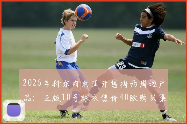 2026年科尔内利亚开售梅西周边产品:正版10号球衣售价40欧购买渠道与真伪鉴别全攻略