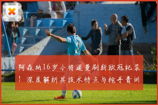 阿森纳16岁小将道曼刷新欧冠纪录！深度解析其技术特点与枪手青训天才辈出现象，展望2026年阵容
