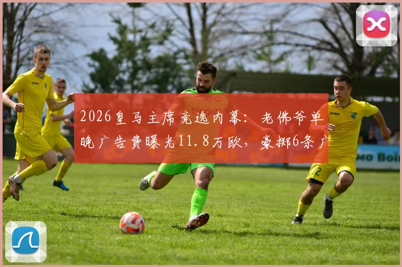 2026皇马主席竞选内幕：老佛爷单晚广告费曝光11.8万欧，豪掷6条广告背后的策略分析