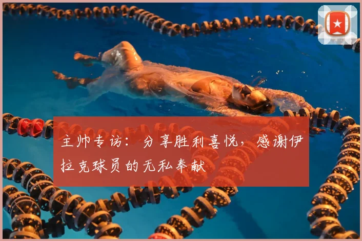主帅专访：分享胜利喜悦，感谢伊拉克球员的无私奉献