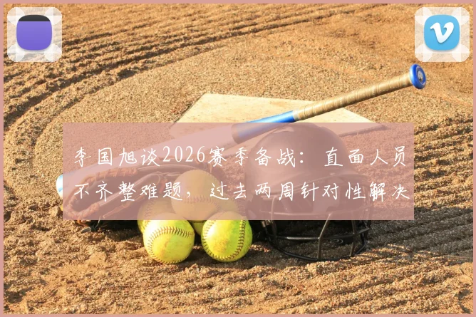 李国旭谈2026赛季备战:直面人员不齐整难题,过去两周针对性解决球队问题方案解析