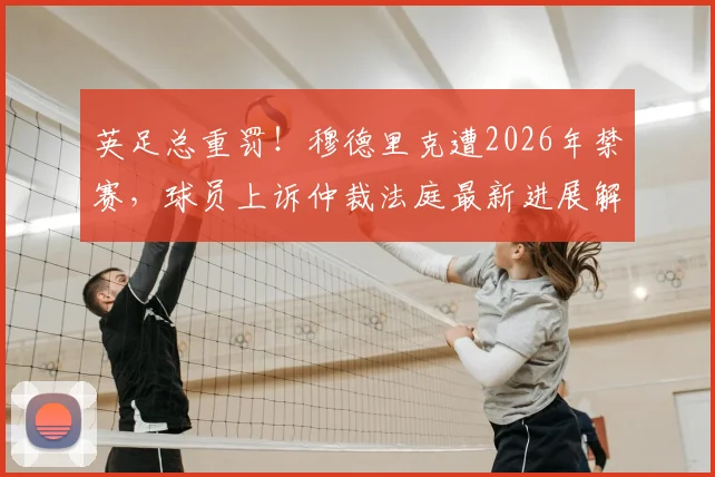 英足总重罚！穆德里克遭2026年禁赛，球员上诉仲裁法庭最新进展解读