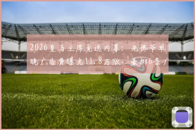 2026皇马主席竞选内幕：老佛爷单晚广告费曝光11.8万欧，豪掷6条广告背后的策略分析