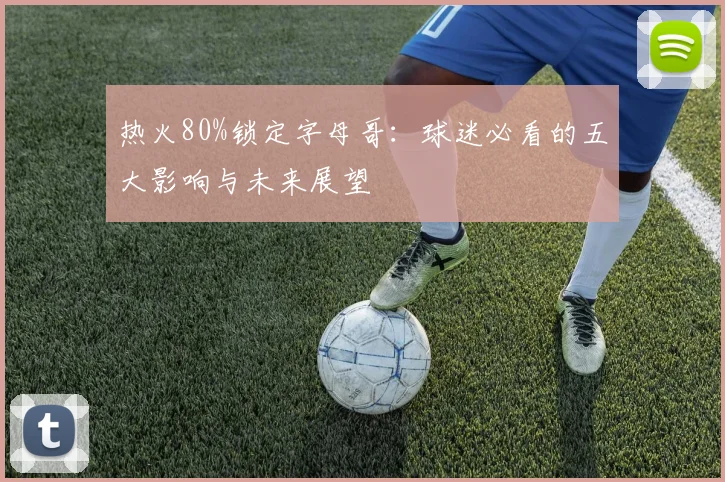 热火80%锁定字母哥：球迷必看的五大影响与未来展望