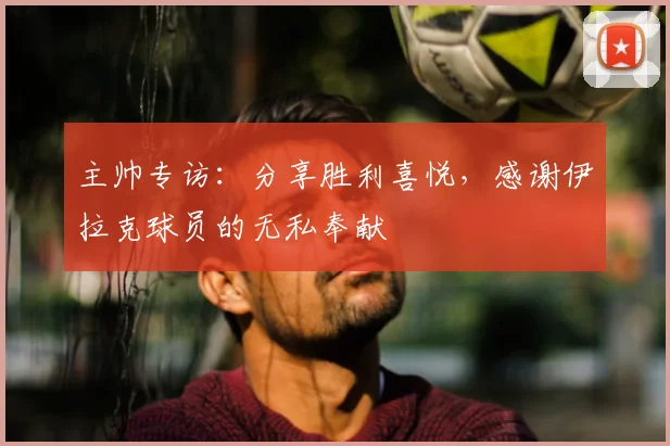 主帅专访：分享胜利喜悦，感谢伊拉克球员的无私奉献