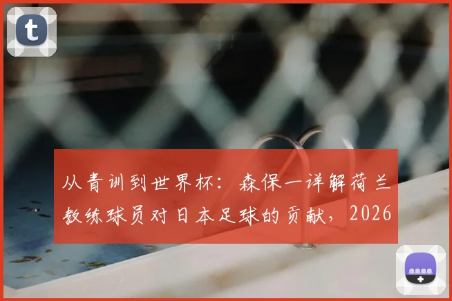 从青训到世界杯：森保一详解荷兰教练球员对日本足球的贡献，2026征程前的特别感谢
