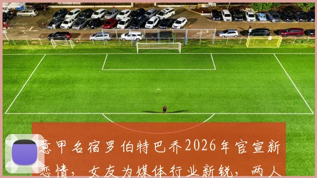 意甲名宿罗伯特巴乔2026年官宣新恋情,女友为媒体行业新锐,两人年龄相差七岁