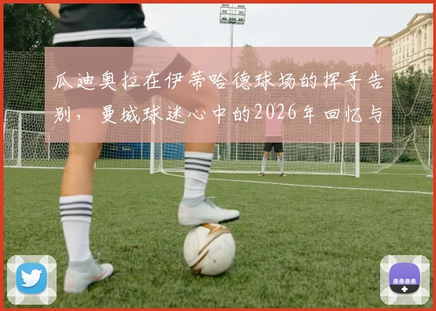 瓜迪奥拉在伊蒂哈德球场的挥手告别，曼城球迷心中的2026年回忆与未来展望