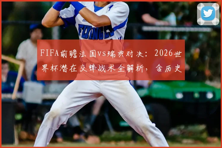 FIFA前瞻法国vs瑞典对决：2026世界杯潜在交锋战术全解析，含历史战绩与姆巴佩应对策略