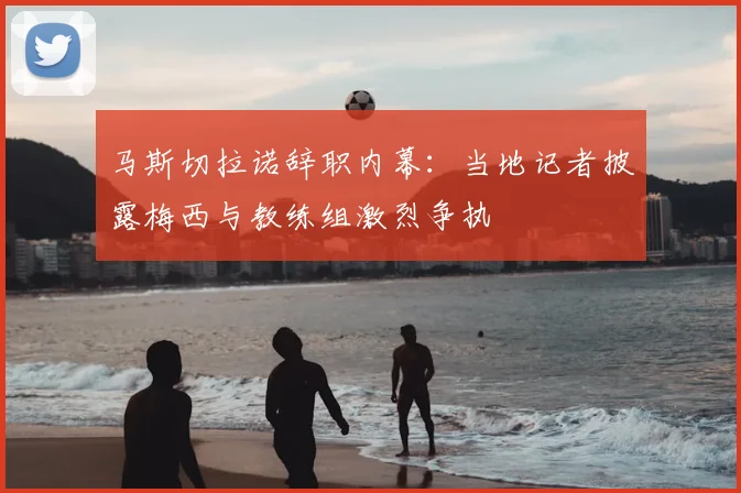 马斯切拉诺辞职内幕：当地记者披露梅西与教练组激烈争执