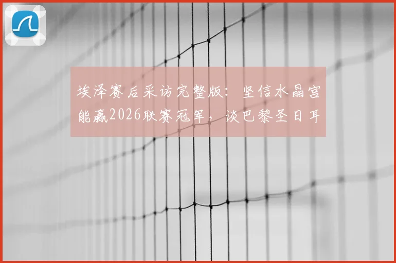 埃泽赛后采访完整版：坚信水晶宫能赢2026联赛冠军，谈巴黎圣日耳曼决赛备战策略与信心来源
