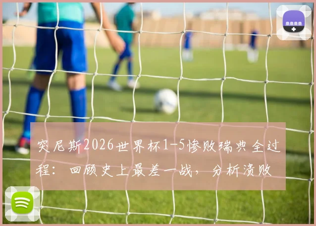 突尼斯2026世界杯1-5惨败瑞典全过程：回顾史上最差一战，分析溃败原因与赛后影响