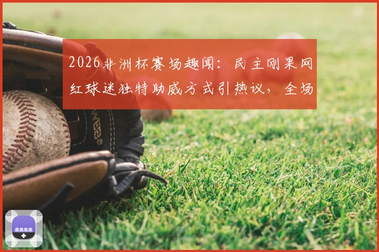 2026非洲杯赛场趣闻:民主刚果网红球迷独特助威方式引热议,全场保持不动加油成焦点