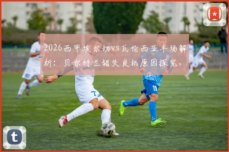 2026西甲埃尔切vs瓦伦西亚半场解析：贝尔特兰错失良机原因探究，双方0-0僵局战术复盘