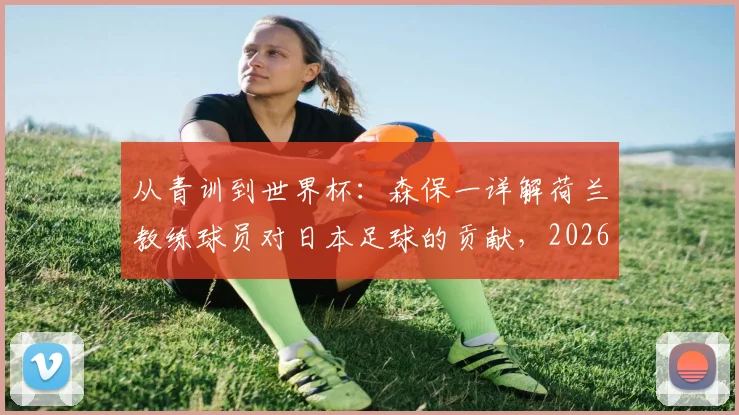 从青训到世界杯:森保一详解荷兰教练球员对日本足球的贡献,2026征程前的特别感谢