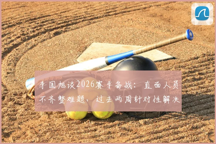 李国旭谈2026赛季备战：直面人员不齐整难题，过去两周针对性解决球队问题方案解析