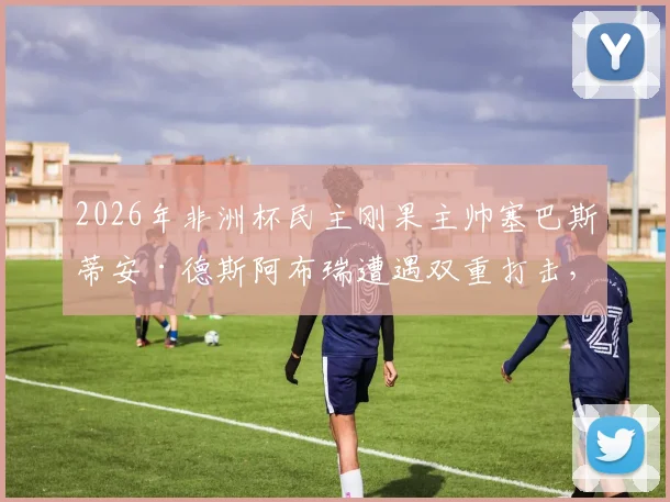 2026年非洲杯民主刚果主帅塞巴斯蒂安·德斯阿布瑞遭遇双重打击,父亲去世令其悲痛不已