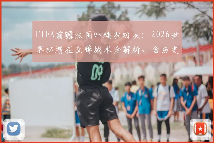 FIFA前瞻法国vs瑞典对决：2026世界杯潜在交锋战术全解析，含历史战绩与姆巴佩应对策略